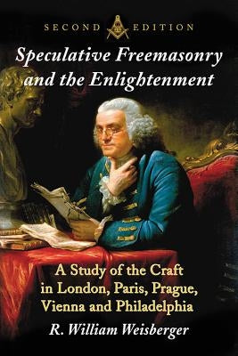 Speculative Freemasonry and the Enlightenment: A Study of the Craft in London, Paris, Prague, Vienna and Philadelphia, 2D Ed. by Weisberger, R. William