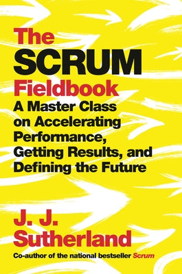 The Scrum Fieldbook: A Master Class on Accelerating Performance, Getting Results, and Defining the Future by Sutherland, J. J.