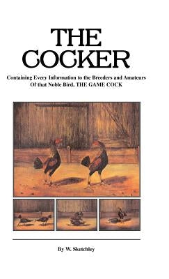 The Cocker - Containing Every Information to the Breeders and Amateurs of That Noble Bird the Game Cock (History of Cockfighting Series) by Sketchley, W.