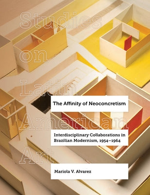 The Affinity of Neoconcretism: Interdisciplinary Collaborations in Brazilian Modernism, 1954-1964 Volume 7 by Alvarez, Mariola V.