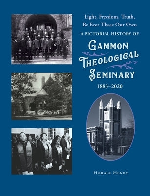 Light, Freedom, Truth, Be Ever These Our Own: A Pictorial History of Gammon Theological Seminary, 1883-2020 by Henry, Horace