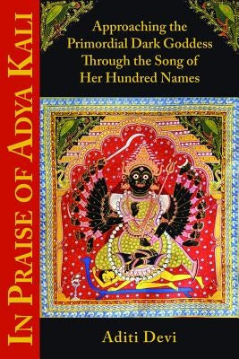 In Praise of Adya Kali: Approaching the Primordial Dark Goddess Through the Song of Her Hundred Names by Devi, Aditi