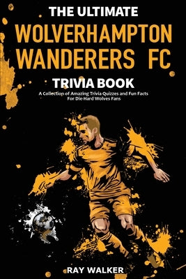 The Ultimate Wolverhampton Wanderers FC Trivia Book: A Collection of Amazing Trivia Quizzes and Fun Facts for Die-Hard Wolves Fans! by Walker, Ray