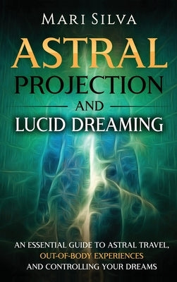Astral Projection and Lucid Dreaming: An Essential Guide to Astral Travel, Out-Of-Body Experiences and Controlling Your Dreams by Silva, Mari