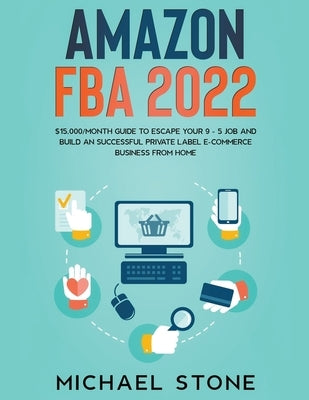 Amazon FBA 2022 $15,000/Month Guide To Escape Your 9 - 5 Job And Build An Successful Private Label E-Commerce Business From Home by Stone, Michael