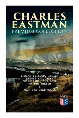 CHARLES EASTMAN Premium Collection: Indian Boyhood, Indian Heroes and Great Chieftains, The Soul of the Indian & From the Deep Woods to Civilization by Eastman, Charles A.