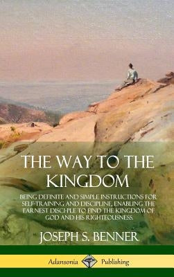 The Way to the Kingdom: Being Definite and Simple Instructions for Self-Training and Discipline, Enabling the Earnest Disci-ple to Find the Ki by Benner, Joseph S.