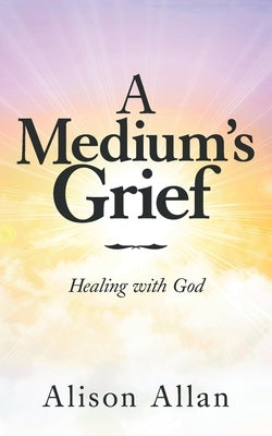 A Medium's Grief: Healing with God by Allan, Alison