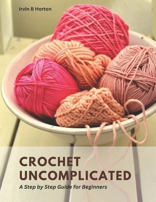 Crochet Uncomplicated: A Step by Step Guide for Beginners by Horton, Irvin B.