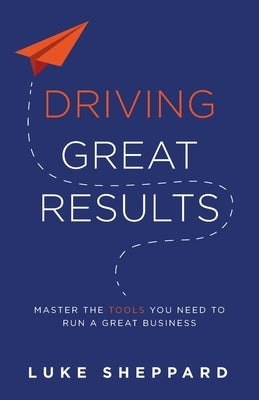 Driving Great Results: Master the Tools You Need to Run a Great Business by Sheppard, Luke