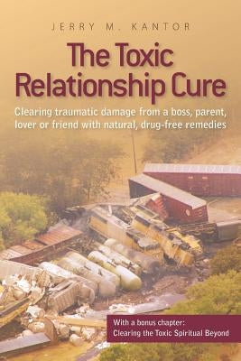 The Toxic Relationship Cure: Clearing traumatic damage from a boss, parent, lover or friend with natural, drug-free remedies by Kantor, Jerry M.