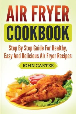Air Fryer Cookbook: Step By Step Guide For Healthy, Easy And Delicious Air Fryer Recipes by Carter, John