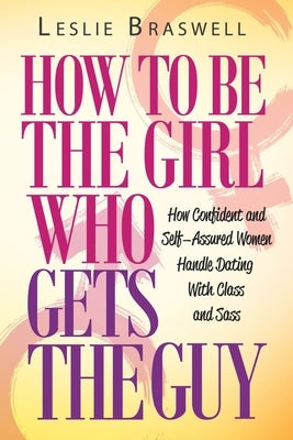 How to Be the Girl Who Gets the Guy: How Irresistible, Confident and Self-Assured Women Handle Dating With Class and Sass by Braswell, Leslie