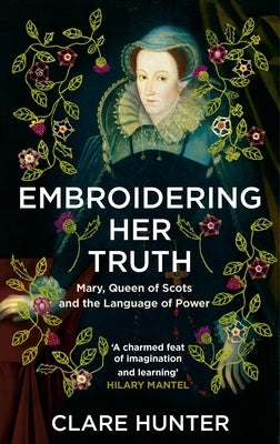 Embroidering Her Truth: Mary, Queen of Scots and the Language of Power by Hunter, Clare