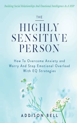 The Highly Sensitive Person: Building Social Relationships And Emotional Intelligence As A HSP - How To Overcome Anxiety and Worry And Stop Emotion by Bell, Addison