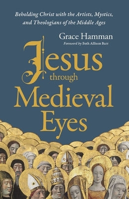 Jesus Through Medieval Eyes: Beholding Christ with the Artists, Mystics, and Theologians of the Middle Ages by Hamman, Grace