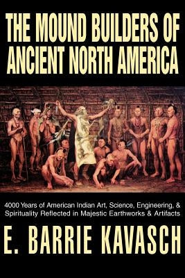 The Mound Builders of Ancient North America: 4000 Years of American Indian Art, Science, Engineering, & Spirituality Reflected in Majestic Earthworks by Kavasch, E. Barrie