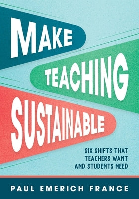 Make Teaching Sustainable: Six Shifts That Teachers Want and Students Need by France, Paul Emerich