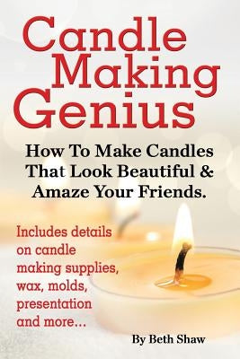 Candle Making Genius - How to Make Candles That Look Beautiful & Amaze Your Friends by Shaw, Beth