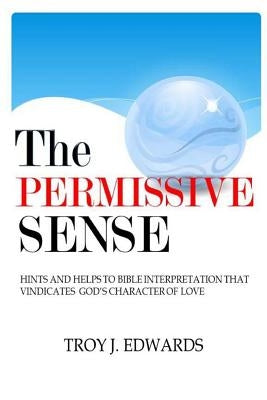 The Permissive Sense: Hints and Helps to Bible Interpretation that Vindicates God's Character of Love by Edwards, Troy J.