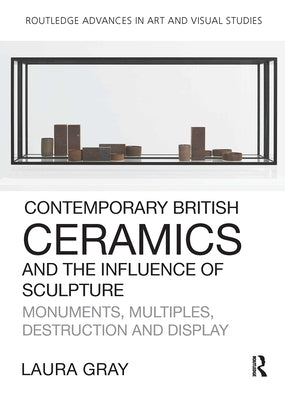 Contemporary British Ceramics and the Influence of Sculpture: Monuments, Multiples, Destruction and Display by Gray, Laura