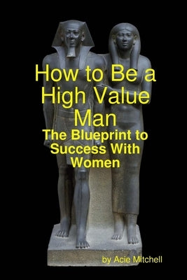 How to Be a High Value Man: The Blueprint to Success With Women by Mitchell, Acie