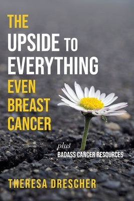 The Upside to Everything, Even Breast Cancer: Plus Badass Cancer Resources by Drescher, Theresa