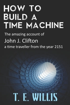 How to Build a Time Machine: The amazing account of John J. Clifton, a time traveller from the year 2151 Paperback T E Willis
