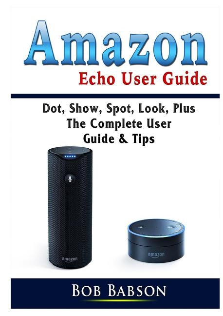 Amazon Echo User Guide: Dot, Show, Spot, Look, Plus The Complete User Guide & Tips by Babson, Bob