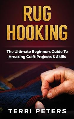 Rug Hooking: The Ultimate Beginners Guide to Amazing Craft Projects & Skills by Peters, Terri