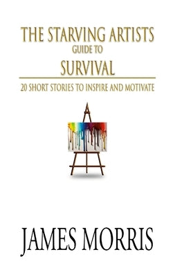 The Starving Artists Guide to Survival: 20 Short Stories to Inspire and Motivate by Morris, James