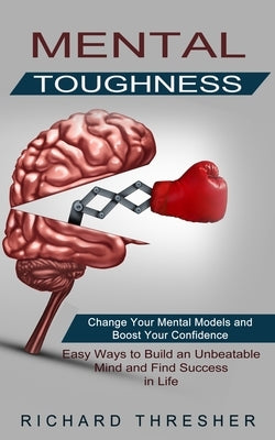 Mental Toughness: Change Your Mental Models and Boost Your Confidence (Easy Ways to Build an Unbeatable Mind and Find Success in Life) by Thresher, Richard