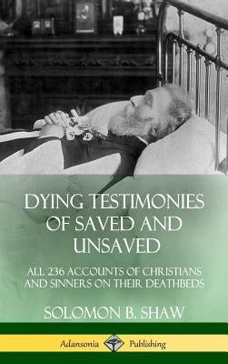 Dying Testimonies of Saved and Unsaved: All 236 Accounts of Christians and Sinners on their Deathbeds (Hardcover) by Shaw, Solomon B.