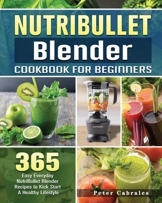 NutriBullet Blender Cookbook For Beginners: 365 Easy Everyday NutriBullet Blender Recipes to Kick Start A Healthy Lifestyle by Cabrales, Peter