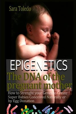 Epigenetics.The DNA of the Pregnant Mother: How to Strenght Your Genes and Create Super Babies Conceived Naturally or by Egg Donation by Toledo, Sara