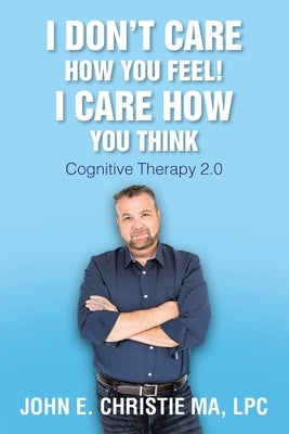 I Don't Care How You Feel! I Care How You Think: Cognitive Therapy 2.0 by Christie Ma, Lpc John