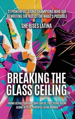 Breaking The Glass Ceiling: 21 Powerful Latina Champions Who Are Rewriting The Rules For What's Possible by Olivas, Hanna