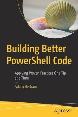 Building Better Powershell Code: Applying Proven Practices One Tip at a Time by Bertram, Adam