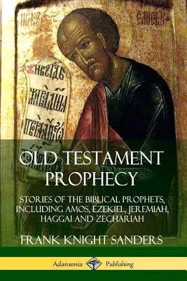 Old Testament Prophecy: Stories of the Biblical Prophets, including Amos, Ezekiel, Jeremiah, Haggai and Zechariah by Sanders, Frank Knight