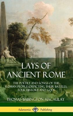 Lays of Ancient Rome: The Poetry and Songs of the Roman Peoples, Depicting Their Battles, Folk History and Gods (Hardcover) by Macaulay, Thomas Babington