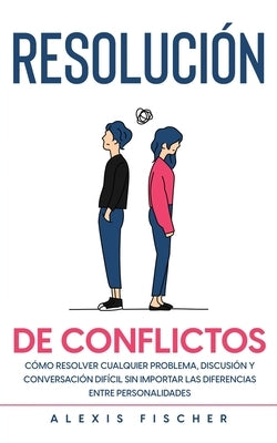 Resolución de Conflictos: Cómo Resolver Cualquier Problema, Discusión y Conversación Difícil sin Importar las Diferencias entre Personalidades by Fischer, Alexis