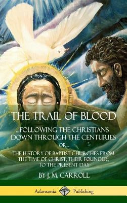 The Trail of Blood: ...Following the Christians Down Through the Centuries. or, or... The History of Baptist Churches from the Time of Chr by Carroll, J. M.