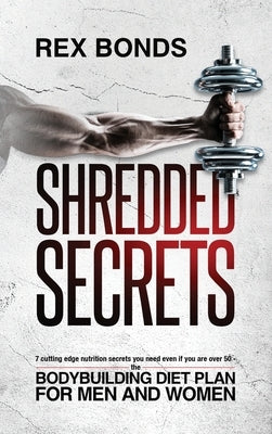 Shredded Secrets: 7 Cutting Edge Nutrition Secrets You Need Even If You Are Over 50 - The Bodybuilding Diet Plan For Men And Women by Bonds, Rex