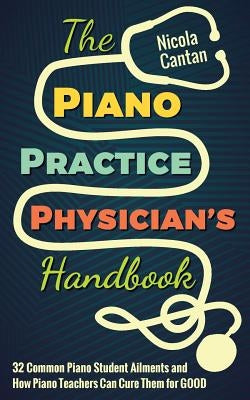 The Piano Practice Physician's Handbook: 32 Common Piano Student Ailments and How Piano Teachers Can Cure Them for GOOD by Cantan, Nicola