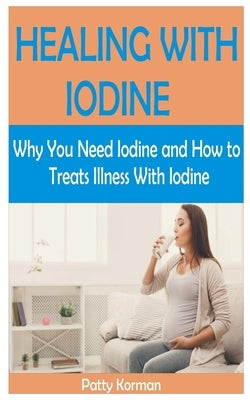 Healing with Iodine: Why You Need Iodine And How To Treats illness With Iodine by Korman, Patty