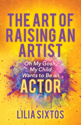 The Art of Raising an Artist: Oh My Gosh, My Child Wants to Be an Actor by Sixtos, Lilia