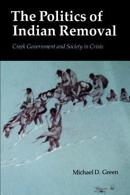 The Politics of Indian Removal: Creek Government and Society in Crisis by Green, Michael D.