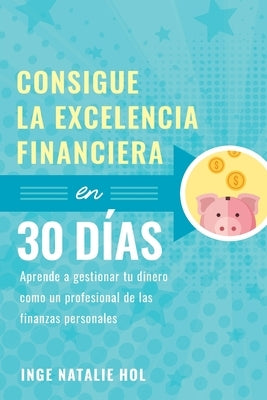 Consigue la excelencia financiera en 30 días: Aprende a gestionar tu dinero como un profesional de las finanzas personales by Hol, Inge Natalie