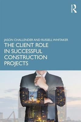 The Client Role in Successful Construction Projects by Challender, Jason