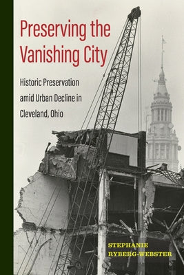 Preserving the Vanishing City: Historic Preservation amid Urban Decline in Cleveland, Ohio by Ryberg-Webster, Stephanie